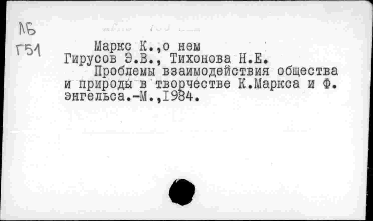 ﻿ж
гр./ Маркс К.,о нем
Гирусов Э.В., Тихонова Н.Е.
Проблемы взаимодействия общества и природы в творчестве К.Маркса и Ф. Энгельса.-М.,1984.